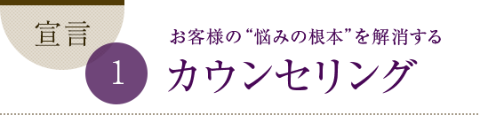 宣言1 お客様の “悩みの根本”を解消するカウンセリング