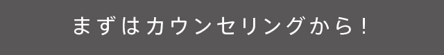 まずはカウンセリングから!