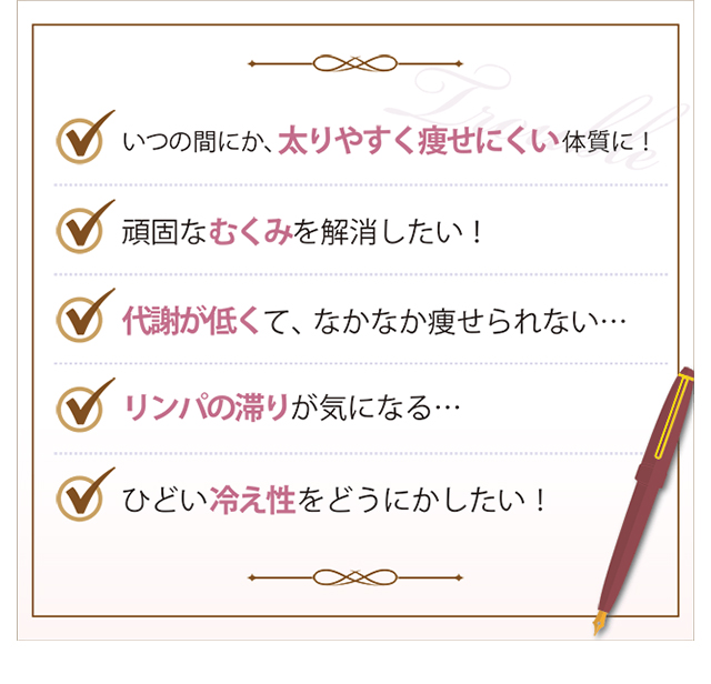 いつの間にか、太りやすく痩せにくい体質に！頑固なむくみを解消したい！代謝が低くて、なかなか痩せられない…リンパの滞りが気になる…。ひどい冷え性をどうにかしたい！